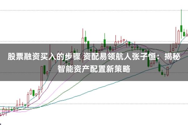 股票融资买入的步骤 资配易领航人张子恒：揭秘智能资产配置新策略