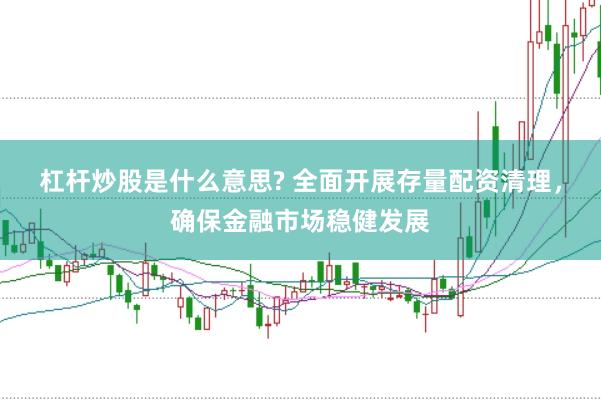 杠杆炒股是什么意思? 全面开展存量配资清理，确保金融市场稳健发展