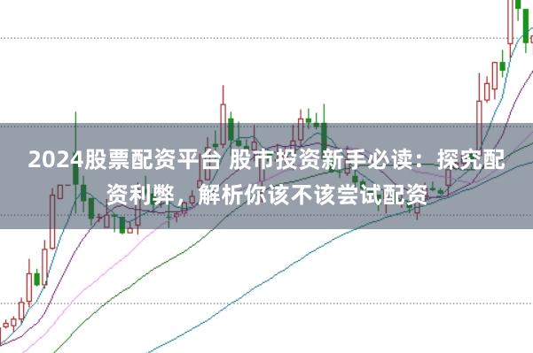 2024股票配资平台 股市投资新手必读：探究配资利弊，解析你该不该尝试配资