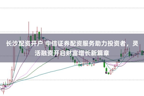 长沙配资开户 中信证券配资服务助力投资者，灵活融资开启财富增长新篇章