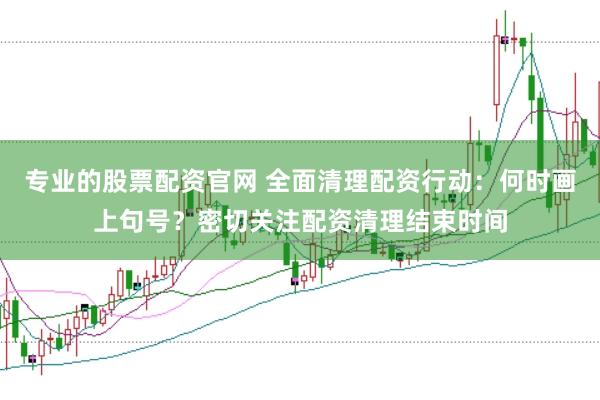 专业的股票配资官网 全面清理配资行动：何时画上句号？密切关注配资清理结束时间